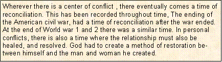 Text Box: Wherever there is a center of conflict , there eventually comes a time of reconciliation. This has been recorded throughout time, The ending of the American civil war, had a time of reconciliation after the war ended. At the end of World war 1 and 2 there was a similar time. In personal conflicts, there is also a time where the relationship must also be healed, and resolved. God had to create a method of restoration between himself and the man and woman he created. 
